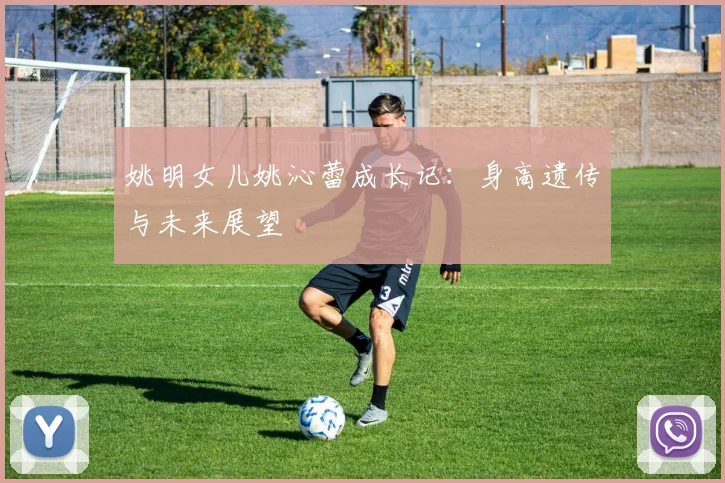 姚明女儿姚沁蕾成长记:身高遗传与未来展望