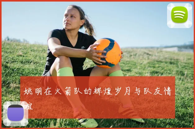 姚明在火箭队的辉煌岁月与队友情谊