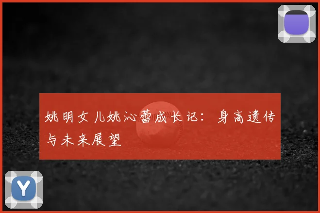 姚明女儿姚沁蕾成长记:身高遗传与未来展望