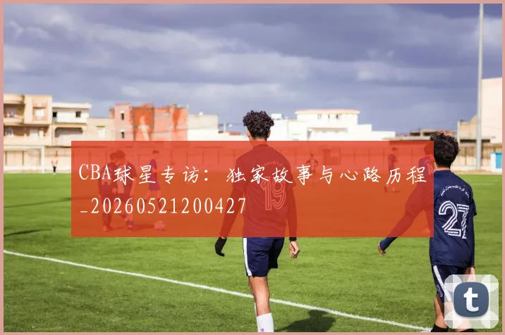CBA球星专访:独家故事与心路历程_20260521200427